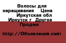 Волосы для наращивания  › Цена ­ 2 000 - Иркутская обл., Иркутск г. Другое » Продам   